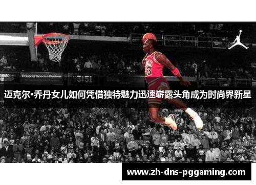 迈克尔·乔丹女儿如何凭借独特魅力迅速崭露头角成为时尚界新星