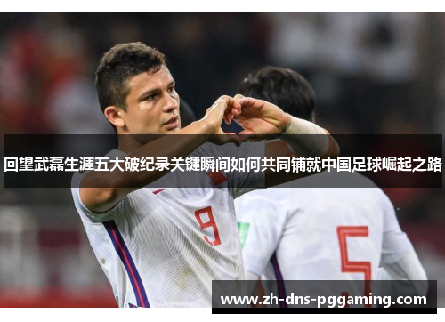 回望武磊生涯五大破纪录关键瞬间如何共同铺就中国足球崛起之路