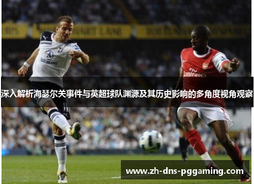 深入解析海瑟尔关事件与英超球队渊源及其历史影响的多角度视角观察