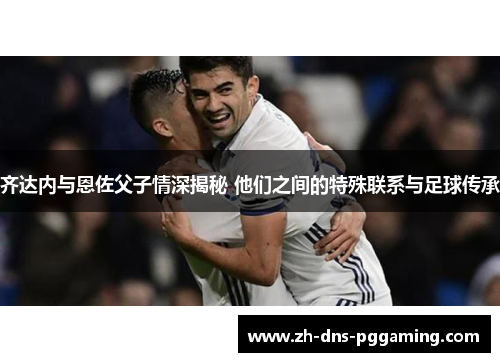齐达内与恩佐父子情深揭秘 他们之间的特殊联系与足球传承