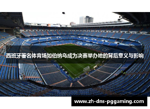 西班牙著名体育场如伯纳乌成为决赛举办地的背后意义与影响