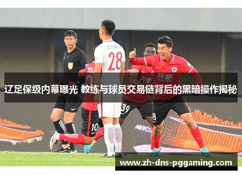 辽足保级内幕曝光 教练与球员交易链背后的黑暗操作揭秘