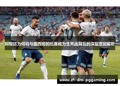 阿根廷为何将与墨西哥的比赛视为生死战背后的深层原因解析