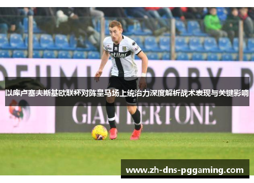 以库卢塞夫斯基欧联杯对阵皇马场上统治力深度解析战术表现与关键影响
