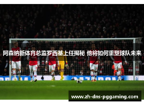 阿森纳新体育总监罗西基上任揭秘 他将如何重塑球队未来