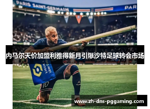 内马尔天价加盟利雅得新月引爆沙特足球转会市场