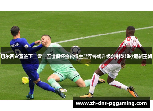 切尔西官宣签下二零二五世俱杯金靴得主蓝军锋线升级剑指英超欧冠新王朝