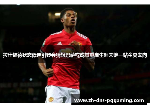 拉什福德状态低迷引转会猜想巴萨或成其重启生涯关键一站今夏去向