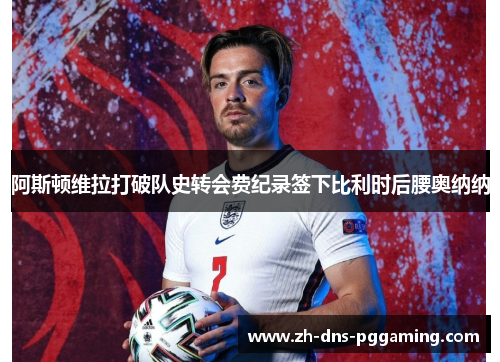 阿斯顿维拉打破队史转会费纪录签下比利时后腰奥纳纳